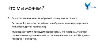 Что мы можем?
2. Разработать и провести образовательную программу.
Ситуация 1: у вас есть потребность в обучении команды, персонала
или любой другой группы лиц.
Мы разработаем и проведем образовательную программу любой
сложности и продолжительности с привлечением всех необходимых
тренеров и экспертов.
 