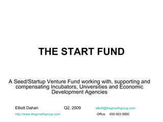 THE START FUND A Seed/Startup Venture Fund working with, supporting and compensating Incubators, Universities and Economic Development Agencies Elliott Dahan Q2, 2009  [email_address] http://www.thegrowthgroup.com   Office  650 903 9990   
