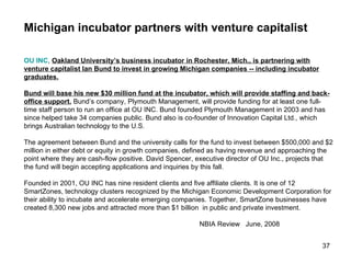 Michigan incubator partners with venture capitalist OU INC ,  Oakland University’s business incubator in Rochester, Mich., is partnering with venture capitalist Ian Bund to invest in growing Michigan companies -- including incubator graduates. Bund will base his new $30 million fund at the incubator, which will provide staffing and back-office support.  Bund’s company, Plymouth Management, will provide funding for at least one full-time staff person to run an office at OU INC. Bund founded Plymouth Management in 2003 and has since helped take 34 companies public. Bund also is co-founder of Innovation Capital Ltd., which brings Australian technology to the U.S. The agreement between Bund and the university calls for the fund to invest between $500,000 and $2 million in either debt or equity in growth companies, defined as having revenue and approaching the point where they are cash-flow positive. David Spencer, executive director of OU Inc., projects that the fund will begin accepting applications and inquiries by this fall. Founded in 2001, OU INC has nine resident clients and five affiliate clients. It is one of 12 SmartZones, technology clusters recognized by the Michigan Economic Development Corporation for their ability to incubate and accelerate emerging companies. Together, SmartZone businesses have created 8,300 new jobs and attracted more than $1 billion  in public and private investment. NBIA Review  June, 2008 