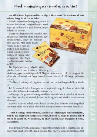 11
STARTFÜZETSTARTFÜZETSTARTFÜZETSTARTFÜZETSTARTFÜZETSTARTFÜZETSTARTFÜZETSTARTFÜZET
Kiknek mutattad meg ma a terméket, az üzletet?
11Az MLM üzlet legfontosabb szabálya a következő: Ne te döntsd el más
helyett, hogy érdekli-e az üzlet!
Mivel a mi esetünkben egy fogyasztói há-
lózatról beszélünk, kiegészíthetjük azzal,
hogy ne te döntsd el más helyett, hogy
érdekli-e a termék.
Miért ez a legfontosabb szabály? Mert
hajlamosak vagyunk előre eldönteni egy
ismerősünkről, hogy őt biztosan
nem érdekli. Már előre tudni
véljük, hogy ő nem en-
gedheti meg magának,
ő nem foglalkozik ilye-
nekkel, őt úgyse lehet
meggyőzni, stb. Ugye
veled is előfordult már ha-
sonló?
Ne fogalmazz meg helyette kifo-
gásokat. Neked nem lehet az a célod, hogy
bárkit meggyőzz a saját igazadról. Nagyon kevesen szeretik, ha megpróbál-
ják nekik bebizonyítani, hogy rosszul látnak valamit. A cél, hogy tájékozta-
tást adj.
Találkoztál már olyan kifogással, amiről nem tudtad hogyan kellene kezel-
ni?
Írd fel azonnal és kérd a szponzorod segítségét, vagy kérdezz a csütörtöki
(nem a hétfői!) munkatársi webkonferencián.
A lényeg az, hogy minden megbeszélés után értékeld mit csináltál jól és mit
nem. Nem az a baj ha hibázol, hanem az, ha ugyanazon hibákat rendszeresen
elköveted.
Sajnos a sikerhez néha kevés a kiváló termék, ha a hiányos, nem megfelelő
kommunikáció miatt nincs lehetősége a megszólított személynek kipróbálni.
Tehát a lényeg: mindenkinek, akivel csak lehetőséged van beszélgetni,
mondd el a saját terméktapasztalatodat, mondd el, hogy mi tetszik neked
ebben az üzletben. Ne nyomulj, ne akarj eladni, saját magadról beszélj,
tájékoztass.
Mindenkinek vannak szokásai, reggelente nem felejtünk el fogat mosni, ga-
nodermás kávét inni, stb. Tedd szokásoddá, hogy a terméktapasztalatodról
 