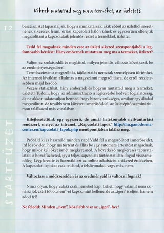 12
Kiknek mutattad meg ma a terméket, az üzletet?STARTFÜZETSTARTFÜZETSTARTFÜZETSTARTFÜZETSTARTFÜZETSTARTFÜZETSTARTFÜZETSTARTFÜZET
beszélsz. Azt tapasztaljuk, hogy a munkatársak, akik ebből az üzletből szeret-
nének sikeresek lenni, óriási kapcsolati hálón ülnek és egyszerűen elfelejtik
megszólítani a kapcsolataik jelentős részét a termékkel, üzlettel.
Tedd fel magadnak minden este az üzleti sikered szempontjából a leg-
fontosabb kérdést: Hány embernek mutattam meg ma a terméket, üzletet?
Váljon ez szokásoddá és meglátod, milyen jelentős változás következik be
az eredményességedben!
Természetesen a megszólítás, tájékoztatás nemcsak személyesen történhet.
Az internet kiválóan alkalmas a nagyszámú megszólításra, de erről részlete-
sebben majd később.
Vezess statisztikát, hány embernek és hogyan mutattad meg a terméket,
üzletet! Tudom, hogy az adminisztráció a legkevésbé kedvelt foglalatosság,
de ne akkor tudatosuljon benned, hogy bizony szükséges, amikor egy általad
megszólított, de tovább nem követett ismerősöddel, az üzletépítő szemináriu-
mon találkozol más vonalában.
Kifejlesztettünk egy egyszerű, de annál hatékonyabb nyilvántartási
rendszert, melyet az intranet, „Kapcsolati lapok” http://hu.ganoderma-
center.eu/kapcsolati_lapok.php menüpontjában találsz meg.
Próbáld ki és használd minden nap! Vidd fel a megszólított ismerőseidet,
írd le röviden, hogy mi történt és állíts be egy automata értesítést magadnak,
hogy mikor kell őket ismét megkeresned. A következő megkeresés tapaszta-
latait is hozzáfűzheted, így a teljes kapcsolati történetet látni fogod visszame-
nőleg. Légy kreatív és használd ezt az online adatbázist a sikered érdekében.
A kapcsolati lapokat csak te látod, a felsővonalad, vagy más, nem.
Változtass a módszereiden és az eredményeid is változni fognak!
Nincs olyan, hogy valaki csak nemeket kap! Lehet, hogy valamit nem csi-
nálsz jól, ezért több „nem”-et kapsz, mint kellene, de az „igen” is eljön, ha nem
adod fel!
Ne feledd: Minden „nem”, közelebb visz az „igen”-hez!
 