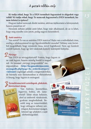 13
STARTFÜZETSTARTFÜZETSTARTFÜZETSTARTFÜZETSTARTFÜZETSTARTFÜZETSTARTFÜZETSTARTFÜZET
A passzív reklám ereje
1
22
33 STARTFÜZETSTARTFÜZETSTARTFÜZET
Ki tudja rólad, hogy Te a DXN termékeit fogyasztod és elégedett vagy
velük? Ki tudja rólad, hogy Te nemcsak fogyasztod a DXN termékeit, ha-
nem üzletet is építesz?
Hogyan tudod nemcsak direkt módon, aktívan tájékoztatni a környezeted,
hanem passzívan is?
Nézzünk néhány példát amit lehet, hogy már alkalmazol, de az is lehet,
hogy még eszedbe sem jutott, pedig nagyon kézenfekvő.
Autó matrica
Van autód? És van az autódon DXN matrica? Rajta van a weboldalad címe,
esetleg a telefonszámod és egy figyelemfelkeltő mondat? Néhány száz forint-
ból megoldható, hogy mindenki lássa, mivel foglalkozol. Nem egy konkrét
esetről tudunk, hogy így lett valakinek komoly üzletépítő belépője.
Névjegy
Van DXN-es névjegykártyád? Fontos, hogy legyen és
ne csak legyen, hanem mindig hordd is magad-
nál. Az intranet „névjegy megrendelés” me-
nüpontjában (http://hu.ganodermacenter.
eu/pagedb.php?page=bc_order&category-
=intranet) segítséget adunk a megrendeléshez,
de bármely más formátumban is elkészítheted.
A lényeg, hogy legyen és osztogasd.
Termékismertető szórólapok, plakátok,
Kávészünet újság.
Van fodrász, kozmetikus,
fogorvos, boltos, stb. isme-
rősöd? Tehát olyan helyszín,
ahol az emberek várakoznak,
gyakran megfordulnak. Be-
széld meg az ismerősöddel,
hogy otthagysz néhány szó-
rólapot, Kávészünet újságot,
kiteszel egy plakátot a saját
elérhetőségeddel.
 