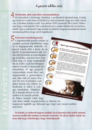 14
A passzív reklám erejeSTARTFÜZETSTARTFÜZETSTARTFÜZETSTARTFÜZETSTARTFÜZETSTARTFÜZETSTARTFÜZETSTARTFÜZET
44
55
Igyon egy csészével! Egészségére!
KÓSTOLJA MEG A DXN GANODERMÁS KÁVÉIT!
Ha Önnek fontos az egészséges életmód, de nem akar
A pecsétviaszgombát (Ganoderma lucidum) közel 4000 éve fogyasztják
-
ba (a kifejlett gombatest és a micélium) közel 200 biológiailag aktív
További információk:
Mindenütt, ahol csak lehet, kommunikálom.
Ha használod a közösségi oldalakat, a profilodnál jelenítsd meg. Csinálj
egy új kávés e-mail címet és küldd el az ismerőseidnek, hogy új e-mail címed
van, a jövőben levelezz erről. Van otthon WIFI routered? Mi a neve? Változ-
tasd meg a webcímedre! Mi a telefonod neve, amikor bluetooth-on kommu-
nikál? Ugye a webcímed? Légy kreatív és találd ki, hogyan mutathatod, minél
természetesebben, hogy mivel foglalkozol.
Nyilvános termékfogyasztás
A leghatásosabb passzív reklám. Ja-
vasoljuk azonnali kipróbálását, hogy
Te is megtapasztald, működik. Fo-
gyaszd mások előtt a kávét, de ne
ajánld. A munkahelyeden idd má-
sok előtt, ha beülsz az ismerőseiddel
egy kávézóba, csak kérj forró vizet.
Várd meg (!) amíg megkérdezik
mi ez. Csak a saját terméktapasz-
talatod mondd el maximum két
mondatban. Pl. egy gyógynö-
vénytartalmú, finom kávé, ami
megszüntette a gyomorégése-
met. Már csak ezt iszom. Eny-
nyi! Ne tarts kiselőadást, csak
akkor beszélj róla többet, ha
kérdeznek és akkor is csak
egy mondatban. Meglátod,
ők is akarják élvezni az elő-
nyöket és ki akarják próbál-
ni. Ekkor tisztázd velük, hogy
csak akkor tudják megtapasztalni az előnyeit, ha
megisznak legalább egy dobozzal úgy, hogy nem isznak mellette
más kávét.
Ne feledd, az emberek nagyon utálják, ha el akarnak adni nekik valamit,
viszont rendkívüli módon szeretnek vásárolni. Ne akarj eladni nekik, ha-
nem add meg a lehetőséget, hogy vásároljanak!
 