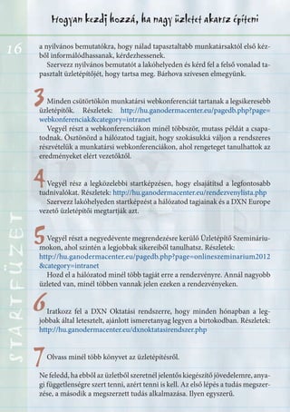 16
Hogyan kezdj hozzá, ha nagy üzletet akarsz építeniSTARTFÜZETSTARTFÜZETSTARTFÜZETSTARTFÜZETSTARTFÜZETSTARTFÜZETSTARTFÜZETSTARTFÜZET
33
44
55
66
77
a nyilvános bemutatókra, hogy nálad tapasztaltabb munkatársaktól első kéz-
ből informálódhassanak, kérdezhessenek.
Szervezz nyilvános bemutatót a lakóhelyeden és kérd fel a felső vonalad ta-
pasztalt üzletépítőjét, hogy tartsa meg. Bárhova szívesen elmegyünk.
Minden csütörtökön munkatársi webkonferenciát tartanak a legsikeresebb
üzletépítők. Részletek: http://hu.ganodermacenter.eu/pagedb.php?page=
webkonferenciak&category=intranet
Vegyél részt a webkonferenciákon minél többször, mutass példát a csapa-
todnak. Ösztönözd a hálózatod tagjait, hogy szokásukká váljon a rendszeres
részvételük a munkatársi webkonferenciákon, ahol rengeteget tanulhattok az
eredményeket elért vezetőktől.
Vegyél rész a legközelebbi startképzésen, hogy elsajátítsd a legfontosabb
tudnivalókat. Részletek: http://hu.ganodermacenter.eu/rendezvenylista.php
Szervezz lakóhelyeden startképzést a hálózatod tagjainak és a DXN Europe
vezető üzletépítői megtartják azt.
Vegyél részt a negyedévente megrendezésre kerülő Üzletépítő Szemináriu-
mokon, ahol szintén a legjobbak sikereiből tanulhatsz. Részletek:
http://hu.ganodermacenter.eu/pagedb.php?page=onlineszeminarium2012
&category=intranet
Hozd el a hálózatod minél több tagját erre a rendezvényre. Annál nagyobb
üzleted van, minél többen vannak jelen ezeken a rendezvényeken.
Iratkozz fel a DXN Oktatási rendszerre, hogy minden hónapban a leg-
jobbak által letesztelt, ajánlott ismeretanyag legyen a birtokodban. Részletek:
http://hu.ganodermacenter.eu/dxnoktatasirendszer.php
Olvass minél több könyvet az üzletépítésről.
Ne feledd, ha ebből az üzletből szeretnél jelentős kiegészítő jövedelemre, anya-
gi függetlenségre szert tenni, azért tenni is kell. Az első lépés a tudás megszer-
zése, a második a megszerzett tudás alkalmazása. Ilyen egyszerű.
 