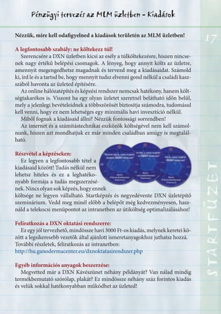 17
STARTFÜZETSTARTFÜZETSTARTFÜZETSTARTFÜZETSTARTFÜZETSTARTFÜZETSTARTFÜZETSTARTFÜZET
Pénzügyi tervezés az MLM üzletben - Kiadások
Nézzük, mire kell odafigyelned a kiadások területén az MLM üzletben!
A legfontosabb szabály: ne költekezz túl!
Szerencsére a DXN üzletben kicsi az esély a túlköltekezésre, hiszen nincse-
nek nagy értékű belépési csomagok. A lényeg, hogy annyit költs az üzletre,
amennyit megengedhetsz magadnak és tervezd meg a kiadásaidat. Számold
ki, írd le és a tartsd be, hogy mennyit tudsz elvenni gond nélkül a családi kasz-
szából havonta az üzleted építésére.
Az online hálózatépítés és képzési rendszer nemcsak hatékony, hanem költ-
ségtakarékos is. Viszont ha egy olyan üzletet szeretnél belátható időn belül,
mely a jelenlegi bevételeidnek a többszörösét biztosítja számodra, tudomásul
kell venni, hogy ez nem lehetséges egy minimális havi invesztíció nélkül.
Miből fognak a kiadásaid állni? Nézzük fontossági sorrendben!
Az internet és a számítástechnikai eszközök költségével nem kell számol-
nunk, hiszen azt mondhatjuk ez már minden családban amúgy is megtalál-
ható.
Részvétel a képzéseken:
Ez legyen a legfontosabb tétel a
kiadásaid között! Tudás nélkül nem
lehetsz hiteles és ez a leghatéko-
nyabb formája a tudás megszerzésé-
nek.Nincsolyansokképzés,hogyennek
költsége ne legyen vállalható. Startképzés és negyedévente DXN üzletépítő
szeminárium. Vedd meg minél előbb a belépőt még kedvezményesen, hasz-
náld a telekocsi menüpontot az intranetben az útiköltség optimalizálásához!
Feliratkozás a DXN oktatási rendszerre:
Ez egy jól tervezhető, mindössze havi 3000 Ft-os kiadás, melynek keretei kö-
zött a legsikeresebb vezetők által ajánlott ismeretanyagokhoz juthatsz hozzá.
További részletek, feliratkozás az intranetben:
http://hu.ganodermacenter.eu/dxnoktatasirendszer.php
Egyéb információs anyagok beszerzése:
Megvetted már a DXN Kávészünet néhány példányát? Van nálad mindig
termékbemutató szórólap, plakát? Ez mindössze néhány száz forintos kiadás
és velük sokkal hatékonyabban működhet az üzleted!
 
