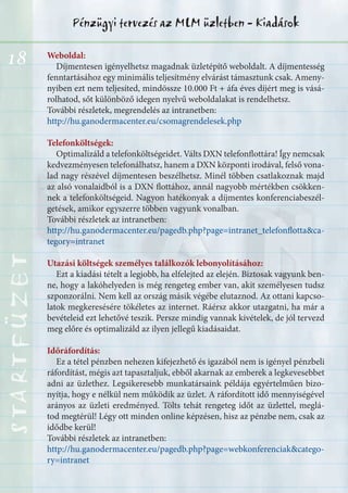 18
Pénzügyi tervezés az MLM üzletben - KiadásokSTARTFÜZETSTARTFÜZETSTARTFÜZETSTARTFÜZETSTARTFÜZETSTARTFÜZETSTARTFÜZETSTARTFÜZET
Weboldal:
Díjmentesen igényelhetsz magadnak üzletépítő weboldalt. A díjmentesség
fenntartásához egy minimális teljesítmény elvárást támasztunk csak. Ameny-
nyiben ezt nem teljesíted, mindössze 10.000 Ft + áfa éves díjért meg is vásá-
rolhatod, sőt különböző idegen nyelvű weboldalakat is rendelhetsz.
További részletek, megrendelés az intranetben:
http://hu.ganodermacenter.eu/csomagrendelesek.php
Telefonköltségek:
Optimalizáld a telefonköltségeidet. Válts DXN telefonflottára! Így nemcsak
kedvezményesen telefonálhatsz, hanem a DXN központi irodával, felső vona-
lad nagy részével díjmentesen beszélhetsz. Minél többen csatlakoznak majd
az alsó vonalaidból is a DXN flottához, annál nagyobb mértékben csökken-
nek a telefonköltségeid. Nagyon hatékonyak a díjmentes konferenciabeszél-
getések, amikor egyszerre többen vagyunk vonalban.
További részletek az intranetben:
http://hu.ganodermacenter.eu/pagedb.php?page=intranet_telefonflotta&ca-
tegory=intranet
Utazási költségek személyes találkozók lebonyolításához:
Ezt a kiadási tételt a legjobb, ha elfelejted az elején. Biztosak vagyunk ben-
ne, hogy a lakóhelyeden is még rengeteg ember van, akit személyesen tudsz
szponzorálni. Nem kell az ország másik végébe elutaznod. Az ottani kapcso-
latok megkeresésére tökéletes az internet. Ráérsz akkor utazgatni, ha már a
bevételeid ezt lehetővé teszik. Persze mindig vannak kivételek, de jól tervezd
meg előre és optimalizáld az ilyen jellegű kiadásaidat.
Időráfordítás:
Ez a tétel pénzben nehezen kifejezhető és igazából nem is igényel pénzbeli
ráfordítást, mégis azt tapasztaljuk, ebből akarnak az emberek a legkevesebbet
adni az üzlethez. Legsikeresebb munkatársaink példája egyértelműen bizo-
nyítja, hogy e nélkül nem működik az üzlet. A ráfordított idő mennyiségével
arányos az üzleti eredményed. Tölts tehát rengeteg időt az üzlettel, meglá-
tod megtérül! Légy ott minden online képzésen, hisz az pénzbe nem, csak az
idődbe kerül!
További részletek az intranetben:
http://hu.ganodermacenter.eu/pagedb.php?page=webkonferenciak&catego-
ry=intranet
 