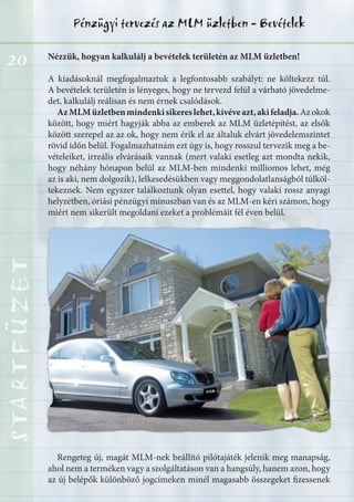 20
Pénzügyi tervezés az MLM üzletben - BevételekSTARTFÜZETSTARTFÜZETSTARTFÜZETSTARTFÜZETSTARTFÜZETSTARTFÜZETSTARTFÜZETSTARTFÜZET
Nézzük, hogyan kalkulálj a bevételek területén az MLM üzletben!
A kiadásoknál megfogalmaztuk a legfontosabb szabályt: ne költekezz túl.
A bevételek területén is lényeges, hogy ne tervezd felül a várható jövedelme-
det, kalkulálj reálisan és nem érnek csalódások.
AzMLMüzletbenmindenkisikereslehet,kivéveazt,akifeladja.Azokok
között, hogy miért hagyják abba az emberek az MLM üzletépítést, az elsők
között szerepel az az ok, hogy nem érik el az általuk elvárt jövedelemszintet
rövid időn belül. Fogalmazhatnám ezt úgy is, hogy rosszul tervezik meg a be-
vételeiket, irreális elvárásaik vannak (mert valaki esetleg azt mondta nekik,
hogy néhány hónapon belül az MLM-ben mindenki milliomos lehet, még
az is aki, nem dolgozik), lelkesedésükben vagy meggondolatlanságból túlköl-
tekeznek. Nem egyszer találkoztunk olyan esettel, hogy valaki rossz anyagi
helyzetben, óriási pénzügyi mínuszban van és az MLM-en kéri számon, hogy
miért nem sikerült megoldani ezeket a problémáit fél éven belül.
Rengeteg új, magát MLM-nek beállító pilótajáték jelenik meg manapság,
ahol nem a terméken vagy a szolgáltatáson van a hangsúly, hanem azon, hogy
az új belépők különböző jogcímeken minél magasabb összegeket fizessenek
 