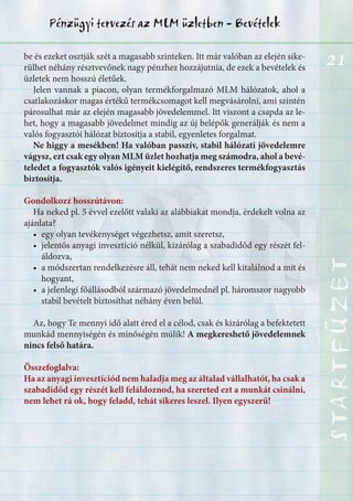 21
STARTFÜZETSTARTFÜZETSTARTFÜZETSTARTFÜZETSTARTFÜZETSTARTFÜZETSTARTFÜZETSTARTFÜZET
Pénzügyi tervezés az MLM üzletben - Bevételek
be és ezeket osztják szét a magasabb szinteken. Itt már valóban az elején sike-
rülhet néhány résztvevőnek nagy pénzhez hozzájutnia, de ezek a bevételek és
üzletek nem hosszú életűek.
Jelen vannak a piacon, olyan termékforgalmazó MLM hálózatok, ahol a
csatlakozáskor magas értékű termékcsomagot kell megvásárolni, ami szintén
párosulhat már az elején magasabb jövedelemmel. Itt viszont a csapda az le-
het, hogy a magasabb jövedelmet mindig az új belépők generálják és nem a
valós fogyasztói hálózat biztosítja a stabil, egyenletes forgalmat.
Ne higgy a mesékben! Ha valóban passzív, stabil hálózati jövedelemre
vágysz, ezt csak egy olyan MLM üzlet hozhatja meg számodra, ahol a bevé-
teledet a fogyasztók valós igényeit kielégítő, rendszeres termékfogyasztás
biztosítja.
Gondolkozz hosszútávon:
Ha neked pl. 5 évvel ezelőtt valaki az alábbiakat mondja, érdekelt volna az
ajánlata?
• egy olyan tevékenységet végezhetsz, amit szeretsz,
• jelentős anyagi invesztíció nélkül, kizárólag a szabadidőd egy részét fel-
áldozva,
• a módszertan rendelkezésre áll, tehát nem neked kell kitalálnod a mit és
hogyant,
• a jelenlegi főállásodból származó jövedelmednél pl. háromszor nagyobb
stabil bevételt biztosíthat néhány éven belül.
Az, hogy Te mennyi idő alatt éred el a célod, csak és kizárólag a befektetett
munkád mennyiségén és minőségén múlik! A megkereshető jövedelemnek
nincs felső határa.
Összefoglalva:
Ha az anyagi invesztíciód nem haladja meg az általad vállalhatót, ha csak a
szabadidőd egy részét kell feláldoznod, ha szereted ezt a munkát csinálni,
nem lehet rá ok, hogy feladd, tehát sikeres leszel. Ilyen egyszerű!
 