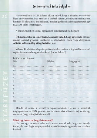 26
Ne bonyolítsd túl a dolgokatSTARTFÜZETSTARTFÜZETSTARTFÜZETSTARTFÜZETSTARTFÜZETSTARTFÜZETSTARTFÜZETSTARTFÜZET
Ha építettél már MLM üzletet, akkor tudod, hogy a sikerhez vezető első
lépésanévlistaírása.Márittsokanelszoktakvérezni,mondvánnemistudom,
kit írjak fel a listámra, akit szívesen, minden gátlás nélkül megkereshetek egy
új, MLM üzleti lehetőséggel.
A mi üzletünkben sokkal egyszerűbb és kellemesebb a helyzet!
Írd össze azokat az ismerőseidet, akikről tudod, hogy kávéznak! Először
azokat, akikkel gyakran találkozol, a közeledben élnek vagy dolgoznak.
A listád valószínűleg kifogyhatatlan lesz.
Válaszd ki közülük a legszimpatikusabbakat, akiken a leginkább szeretnél
segíteni és mutasd meg nekik a kávét (ne az üzletet!).
Írj ide most 10 nevet:
Név Telefon Megjegyzés
1. . . . . . . . . . . . . . . . . . . . . . . . . . . . . . . . . . . . . . . . . . . . . . . . . . . . . . . . . . . . .
2. . . . . . . . . . . . . . . . . . . . . . . . . . . . . . . . . . . . . . . . . . . . . . . . . . . . . . . . . . . . .
3. . . . . . . . . . . . . . . . . . . . . . . . . . . . . . . . . . . . . . . . . . . . . . . . . . . . . . . . . . . . .
4. . . . . . . . . . . . . . . . . . . . . . . . . . . . . . . . . . . . . . . . . . . . . . . . . . . . . . . . . . . . .
5. . . . . . . . . . . . . . . . . . . . . . . . . . . . . . . . . . . . . . . . . . . . . . . . . . . . . . . . . . . . .
6. . . . . . . . . . . . . . . . . . . . . . . . . . . . . . . . . . . . . . . . . . . . . . . . . . . . . . . . . . . . .
7. . . . . . . . . . . . . . . . . . . . . . . . . . . . . . . . . . . . . . . . . . . . . . . . . . . . . . . . . . . . .
8. . . . . . . . . . . . . . . . . . . . . . . . . . . . . . . . . . . . . . . . . . . . . . . . . . . . . . . . . . . . .
9. . . . . . . . . . . . . . . . . . . . . . . . . . . . . . . . . . . . . . . . . . . . . . . . . . . . . . . . . . . . .
10. . . . . . . . . . . . . . . . . . . . . . . . . . . . . . . . . . . . . . . . . . . . . . . . . . . . . . . . . . . .
Mondd el nekik a személyes tapasztalataidat. Ha ők is szeretnék
megtapasztalni a DXN ganoderma tartalmú kávé előnyeit, adj nekik egy
dobozzal (vagy mindjárt hárommal).
Miért egy dobozzal (vagy hárommal)?
Ha csak egy zacskóval adsz, csak annyit érsz el vele, hogy azt mondja
finom, de nem fogja megtapasztalni a valódi előnyét a ganoderma tartalmú
kávénak.
 