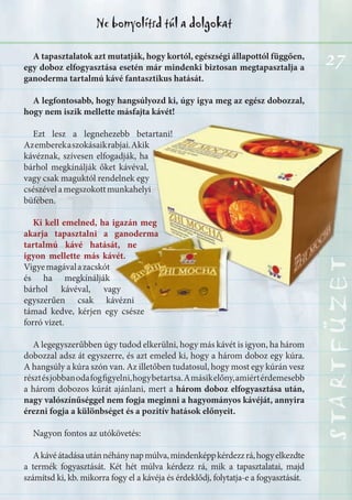 27
STARTFÜZETSTARTFÜZETSTARTFÜZETSTARTFÜZETSTARTFÜZETSTARTFÜZET
Ne bonyolítsd túl a dolgokat
STARTFÜZETSTARTFÜZETSTARTFÜZETSTARTFÜZETSTARTFÜZETSTARTFÜZET
A tapasztalatok azt mutatják, hogy kortól, egészségi állapottól függően,
egy doboz elfogyasztása esetén már mindenki biztosan megtapasztalja a
ganoderma tartalmú kávé fantasztikus hatását.
A legfontosabb, hogy hangsúlyozd ki, úgy igya meg az egész dobozzal,
hogy nem iszik mellette másfajta kávét!
Ezt lesz a legnehezebb betartani!
Azemberekaszokásaikrabjai.Akik
kávéznak, szívesen elfogadják, ha
bárhol megkínálják őket kávéval,
vagy csak maguktól rendelnek egy
csészévelamegszokottmunkahelyi
büfében.
Ki kell emelned, ha igazán meg
akarja tapasztalni a ganoderma
tartalmú kávé hatását, ne
igyon mellette más kávét.
Vigyemagávalazacskót
és ha megkínálják
bárhol kávéval, vagy
egyszerűen csak kávézni
támad kedve, kérjen egy csésze
forró vizet.
A legegyszerűbben úgy tudod elkerülni, hogy más kávét is igyon, ha három
dobozzal adsz át egyszerre, és azt emeled ki, hogy a három doboz egy kúra.
A hangsúly a kúra szón van. Az illetőben tudatosul, hogy most egy kúrán vesz
résztésjobbanodafogfigyelni,hogybetartsa.Amásikelőny,amiértérdemesebb
a három dobozos kúrát ajánlani, mert a három doboz elfogyasztása után,
nagy valószínűséggel nem fogja meginni a hagyományos kávéját, annyira
érezni fogja a különbséget és a pozitív hatások előnyeit.
Nagyon fontos az utókövetés:
Akávéátadásautánnéhánynapmúlva,mindenképpkérdezzrá,hogyelkezdte
a termék fogyasztását. Két hét múlva kérdezz rá, mik a tapasztalatai, majd
számítsd ki, kb. mikorra fogy el a kávéja és érdeklődj, folytatja-e a fogyasztását.
 