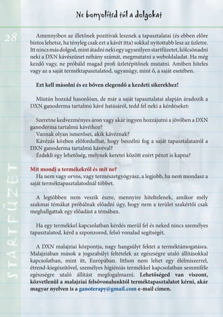 28
Ne bonyolítsd túl a dolgokatSTARTFÜZETSTARTFÜZETSTARTFÜZETSTARTFÜZETSTARTFÜZETSTARTFÜZETSTARTFÜZETSTARTFÜZET
Amennyiben az illetőnek pozitívak lesznek a tapasztalatai (és ebben előre
biztos lehetsz, ha tényleg csak ezt a kávét itta) sokkal nyitottabb lesz az üzletre.
Ittnincsmásdolgod,mintátadninekiegyugyanilyenstartfüzetet,kölcsönadni
neki a DXN kávészünet néhány számát, megmutatni a weboldaladat. Ha még
kezdő vagy, ne próbáld magad profi üzletépítőnek mutatni. Amiben hiteles
vagy az a saját terméktapasztalatod, ugyanúgy, mint ő, a saját esetében.
Ezt kell másolni és ez bőven elegendő a kezdeti sikerekhez!
Miután hozzád hasonlóan, de már a saját tapasztalatai alapján áradozik a
DXN ganoderma tartalmú kávé hatásáról, tedd fel neki a kérdéseket:
Szeretne kedvezményes áron vagy akár ingyen hozzájutni a jövőben a DXN
ganoderma tartalmú kávéihoz?
Vannak olyan ismerősei, akik kávéznak?
Kávézás közben előfordulhat, hogy beszélni fog a saját tapasztalatairól a
DXN ganoderma tartalmú kávéval?
Érdekli egy lehetőség, melynek keretei között ezért pénzt is kapna?
Mit mondj a termékekről és mit ne?
Ha nem vagy orvos, vagy természetgyógyász, a legjobb, ha nem mondasz a
saját terméktapasztalatodnál többet.
A legtöbben nem veszik észre, mennyire hiteltelenek, amikor mély
szakmai témákat próbálnak előadni úgy, hogy nem a terület szakértői csak
meghallgattak egy előadást a témában.
Ha egy termékkel kapcsolatban kérdés merül fel és neked nincs személyes
tapasztalatod, kérd a szponzorod, felső vonalad segítségét.
A DXN malajziai központja, nagy hangsúlyt fektet a terméktámogatásra.
Malajziában mások a jogszabályi feltételek az egészségre utaló állításokkal
kapcsolatban, mint itt, Európában. Itthon nem lehet egy élelmiszerrel,
étrend-kiegészítővel, személyes higiéniás termékkel kapcsolatban semmiféle
egészségre utaló állítást megfogalmazni. Lehetőséged van viszont,
közvetlenül a malajziai felsővonalunktól terméktapasztalatot kérni, akár
magyar nyelven is a ganoterapy@gmail.com e-mail címen.
 