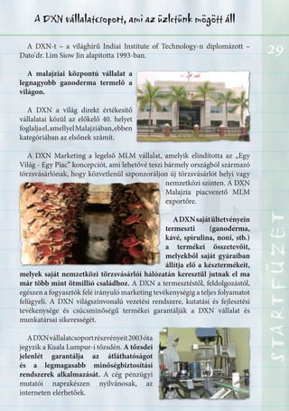 29
STARTFÜZETSTARTFÜZETSTARTFÜZETSTARTFÜZETSTARTFÜZETSTARTFÜZETSTARTFÜZETSTARTFÜZET
A DXN vállalatcsoport, ami az üzletünk mögött áll
A DXN-t – a világhírű Indiai Institute of Technology-n diplomázott –
Dato'dr. Lim Siow Jin alapította 1993-ban.
A malajziai központú vállalat a
legnagyobb ganoderma termelő a
világon.
A DXN a világ direkt értékesítő
vállalatai közül az előkelő 40. helyet
foglaljael,amellyelMalajziában,ebben
kategóriában az elsőnek számít.
A DXN Marketing a legelső MLM vállalat, amelyik elindította az „Egy
Világ - Egy Piac” koncepciót, ami lehetővé teszi bármely országból származó
törzsvásárlónak, hogy közvetlenül szponzoráljon új törzsvásárlót helyi vagy
nemzetközi szinten. A DXN
Malajzia piacvezető MLM
exportőre.
ADXNsajátültetvényein
termeszti (ganoderma,
kávé, spirulina, noni, stb.)
a termékei összetevőit,
melyekből saját gyáraiban
állítja elő a késztermékeit,
melyek saját nemzetközi törzsvásárlói hálózatán keresztül jutnak el ma
már több mint ötmillió családhoz. A DXN a termesztéstől, feldolgozástól,
egészen a fogyasztók felé irányuló marketing tevékenységig a teljes folyamatot
felügyeli. A DXN világszínvonalú vezetési rendszere, kutatási és fejlesztési
tevékenysége és csúcsminőségű termékei garantálják a DXN vállalat és
munkatársai sikerességét.
ADXNvállalatcsoportrészvényeit2003óta
jegyzik a Kuala Lumpur-i tőzsdén. A tőzsdei
jelenlét garantálja az átláthatóságot
és a legmagasabb minőségbiztosítási
rendszerek alkalmazását. A cég pénzügyi
mutatói naprakészen nyilvánosak, az
interneten elérhetőek.
 
