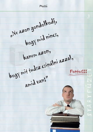 3
STARTFÜZETSTARTFÜZETSTARTFÜZETSTARTFÜZETSTARTFÜZETSTARTFÜZETSTARTFÜZETSTARTFÜZET
Mottó
„Ne azon gondolkodj,
hogy mid nincs,
hanem azon,
hogy mit tudsz csinálni azzal,
amid van!”
Fontos!!!
 