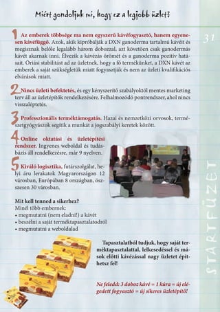 31
STARTFÜZETSTARTFÜZETSTARTFÜZETSTARTFÜZETSTARTFÜZETSTARTFÜZETSTARTFÜZETSTARTFÜZET
Miért gondoljuk mi, hogy ez a legjobb üzlet?
1
22
33
44
55
Az emberek többsége ma nem egyszerű kávéfogyasztó, hanem egyene-
sen kávéfüggő. Azok, akik kipróbálják a DXN ganoderma tartalmú kávéit és
megisznak belőle legalább három dobozzal, azt követöen csak ganodermás
kávét akarnak inni. Élvezik a kávézás örömét és a ganoderma pozitív hatá-
sait. Óriási stabilitást ad az üzletnek, hogy a fő termékünket, a DXN kávét az
emberek a saját szükségletük miatt fogyasztják és nem az üzleti kvalifikációs
elvárások miatt.
Nincs üzleti befektetés, és egy kényszerítő szabályoktól mentes marketing
terv áll az üzletépítők rendelkezésére. Felhalmozódó pontrendszer, ahol nincs
visszaléptetés.
Professzionális terméktámogatás. Hazai és nemzetközi orvosok, termé-
szetgyógyászok segítik a munkát a jogszabályi keretek között.
Online oktatási és üzletépítési
rendszer. Ingyenes weboldal és tudás-
bázis áll rendelkezésre, már 9 nyelven.
Kiváló logisztika, futárszolgálat, he-
lyi áru lerakatok Magyarországon 12
városban, Európában 8 országban, ösz-
szesen 30 városban.
Mit kell tenned a sikerhez?
Minél több embernek:
• megmutatni (nem eladni!) a kávét
• beszélni a saját terméktapasztalatodról
• megmutatni a weboldalad
Tapasztalatból tudjuk, hogy saját ter-
méktapasztalattal, lelkesedéssel és má-
sok előtti kávézással nagy üzletet épít-
hetsz fel!
Ne feledd: 3 doboz kávé = 1 kúra = új elé-
gedett fogyasztó = új sikeres üzletépítő!
 