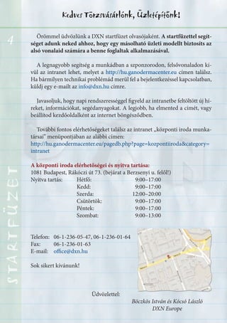 4
Kedves Törzsvásárlónk, Üzletépítőnk!STARTFÜZETSTARTFÜZETSTARTFÜZETSTARTFÜZETSTARTFÜZETSTARTFÜZETSTARTFÜZETSTARTFÜZET
Örömmel üdvözlünk a DXN startfüzet olvasójaként. A startfüzettel segít-
séget adunk neked ahhoz, hogy egy másolható üzleti modellt biztosíts az
alsó vonalaid számára a benne foglaltak alkalmazásával.
A legnagyobb segítség a munkádban a szponzorodon, felsővonaladon kí-
vül az intranet lehet, melyet a http://hu.ganodermacenter.eu címen találsz.
Ha bármilyen technikai problémád merül fel a bejelentkezéssel kapcsolatban,
küldj egy e-mailt az info@dxn.hu címre.
Javasoljuk, hogy napi rendszerességgel figyeld az intranetbe feltöltött új hí-
reket, információkat, segédanyagokat. A legjobb, ha elmented a címét, vagy
beállítod kezdőoldalként az internet böngésződben.
További fontos elérhetőségeket találsz az intranet „központi iroda munka-
társai” menüpontjában az alábbi címen:
http://hu.ganodermacenter.eu/pagedb.php?page=kozpontiiroda&category=
intranet
A központi iroda elérhetőségei és nyitva tartása:
1081 Budapest, Rákóczi út 73. (bejárat a Berzsenyi u. felől!)
Nyitva tartás: Hétfő: 9:00–17:00
Kedd: 9:00–17:00
Szerda: 12:00–20:00
Csütörtök: 9:00–17:00
Péntek: 9:00–17:00
Szombat: 9:00–13:00
Telefon: 06-1-236-05-47, 06-1-236-01-64
Fax: 06-1-236-01-63
E-mail: office@dxn.hu
Sok sikert kívánunk!
Üdvözlettel:
Böczkös István és Kócsó László
DXN Europe
 