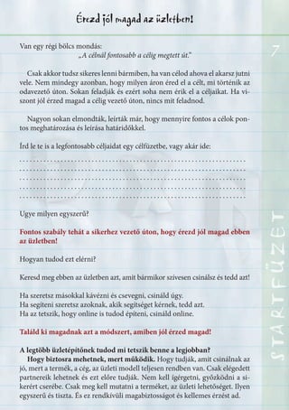 7
STARTFÜZETSTARTFÜZETSTARTFÜZETSTARTFÜZETSTARTFÜZETSTARTFÜZETSTARTFÜZETSTARTFÜZET
Érezd jól magad az üzletben!
Van egy régi bölcs mondás:
„A célnál fontosabb a célig megtett út.”
Csak akkor tudsz sikeres lenni bármiben, ha van célod ahova el akarsz jutni
vele. Nem mindegy azonban, hogy milyen áron éred el a célt, mi történik az
odavezető úton. Sokan feladják és ezért soha nem érik el a céljaikat. Ha vi-
szont jól érzed magad a célig vezető úton, nincs mit feladnod.
Nagyon sokan elmondták, leírták már, hogy mennyire fontos a célok pon-
tos meghatározása és leírása határidőkkel.
Írd le te is a legfontosabb céljaidat egy célfüzetbe, vagy akár ide:
. . . . . . . . . . . . . . . . . . . . . . . . . . . . . . . . . . . . . . . . . . . . . . . . . . . . . . . . . . . . . . . . . .
. . . . . . . . . . . . . . . . . . . . . . . . . . . . . . . . . . . . . . . . . . . . . . . . . . . . . . . . . . . . . . . . . .
. . . . . . . . . . . . . . . . . . . . . . . . . . . . . . . . . . . . . . . . . . . . . . . . . . . . . . . . . . . . . . . . . .
. . . . . . . . . . . . . . . . . . . . . . . . . . . . . . . . . . . . . . . . . . . . . . . . . . . . . . . . . . . . . . . . . .
. . . . . . . . . . . . . . . . . . . . . . . . . . . . . . . . . . . . . . . . . . . . . . . . . . . . . . . . . . . . . . . . . .
Ugye milyen egyszerű?
Fontos szabály tehát a sikerhez vezető úton, hogy érezd jól magad ebben
az üzletben!
Hogyan tudod ezt elérni?
Keresd meg ebben az üzletben azt, amit bármikor szívesen csinálsz és tedd azt!
Ha szeretsz másokkal kávézni és csevegni, csináld úgy.
Ha segíteni szeretsz azoknak, akik segítséget kérnek, tedd azt.
Ha az tetszik, hogy online is tudod építeni, csináld online.
Találd ki magadnak azt a módszert, amiben jól érzed magad!
A legtöbb üzletépítőnek tudod mi tetszik benne a legjobban?
Hogy biztosra mehetnek, mert működik. Hogy tudják, amit csinálnak az
jó, mert a termék, a cég, az üzleti modell teljesen rendben van. Csak elégedett
partnereik lehetnek és ezt előre tudják. Nem kell ígérgetni, győzködni a si-
kerért cserébe. Csak meg kell mutatni a terméket, az üzleti lehetőséget. Ilyen
egyszerű és tiszta. És ez rendkívüli magabiztosságot és kellemes érzést ad.
 