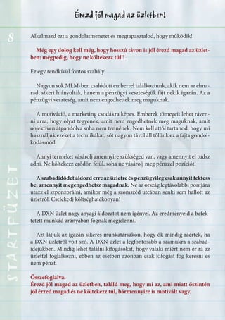 8
Érezd jól magad az üzletben!STARTFÜZETSTARTFÜZETSTARTFÜZETSTARTFÜZETSTARTFÜZETSTARTFÜZETSTARTFÜZETSTARTFÜZET
Alkalmazd ezt a gondolatmenetet és megtapasztalod, hogy működik!
Még egy dolog kell még, hogy hosszú távon is jól érezd magad az üzlet-
ben: mégpedig, hogy ne költekezz túl!!
Ez egy rendkívül fontos szabály!
Nagyon sok MLM-ben csalódott emberrel találkoztunk, akik nem az elma-
radt sikert hiányolták, hanem a pénzügyi veszteségük fájt nekik igazán. Az a
pénzügyi veszteség, amit nem engedhettek meg maguknak.
A motiváció, a marketing csodákra képes. Emberek tömegeit lehet ráven-
ni arra, hogy olyat tegyenek, amit nem engedhetnek meg maguknak, amit
objektíven átgondolva soha nem tennének. Nem kell attól tartanod, hogy mi
használjuk ezeket a technikákat, sőt nagyon távol áll tőlünk ez a fajta gondol-
kodásmód.
Annyi terméket vásárolj amennyire szükséged van, vagy amennyit el tudsz
adni. Ne költekezz erődön felül, soha ne vásárolj meg pénzzel pozíciót!
A szabadidődet áldozd erre az üzletre és pénzügyileg csak annyit fektess
be, amennyit megengedhetsz magadnak. Ne az ország legtávolabbi pontjára
utazz el szponzorálni, amikor még a szomszéd utcában senki sem hallott az
üzletről. Cselekedj költséghatékonyan!
A DXN üzlet nagy anyagi áldozatot nem igényel. Az eredményeid a befek-
tetett munkád arányában fognak megjelenni.
Azt látjuk az igazán sikeres munkatársakon, hogy ők mindig ráértek, ha
a DXN üzletről volt szó. A DXN üzlet a legfontosabb a számukra a szabad-
idejükben. Mindig lehet találni kifogásokat, hogy valaki miért nem ér rá az
üzlettel foglalkozni, ebben az esetben azonban csak kifogást fog keresni és
nem pénzt.
Összefoglalva:
Érezd jól magad az üzletben, találd meg, hogy mi az, ami miatt őszintén
jól érzed magad és ne költekezz túl, bármennyire is motivált vagy.
 