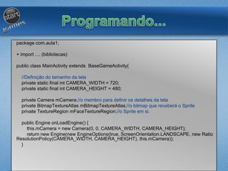 package com.aula1;
+ import .... (bibliotecas)
public class MainActivity extends BaseGameActivity{
//Definição do tamanho da tela
private static final int CAMERA_WIDTH = 720;
private static final int CAMERA_HEIGHT = 480;
private Camera mCamera;//o membro para definir os detalhes da tela
private BitmapTextureAtlas mBitmapTextureAtlas;//o bitmap que receberá o Sprite
private TextureRegion mFaceTextureRegion;//o Sprite em si.
public Engine onLoadEngine() {
this.mCamera = new Camera(0, 0, CAMERA_WIDTH, CAMERA_HEIGHT);
return new Engine(new EngineOptions(true, ScreenOrientation.LANDSCAPE, new Ratio
ResolutionPolicy(CAMERA_WIDTH, CAMERA_HEIGHT), this.mCamera));
}
 