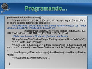 public void onLoadResources() {
//Cria um Bitmap de 32x32 2D, caso tenha pego algum Sprite diferen
te, altere para os detalhes do seu Sprite
//this.mBitmapTextureAtlas = new BitmapTextureAtlas(32, 32, Textur
eOptions.BILINEAR_PREMULTIPLYALPHA);
this.mBitmapTextureAtlas = new BitmapTextureAtlas(128,
128, TextureOptions.NEAREST_PREMULTIPLYALPHA);
//Seta para buscar o Sprite do gfx dentro da Assets
BitmapTextureAtlasTextureRegionFactory.setAssetBasePath("gfx/");
//Le o Sprite “start_box.png”
//this.mFaceTextureRegion = BitmapTextureAtlasTextureRegionFact
ory.createFromAsset(this.mBitmapTextureAtlas, this, “start_box.png", 0, 0
);
this.mEngine.getTextureManager().loadTexture(this.mBitmapTexture
Atlas);
//createSpriteSpawnTimeHandler();
}
 