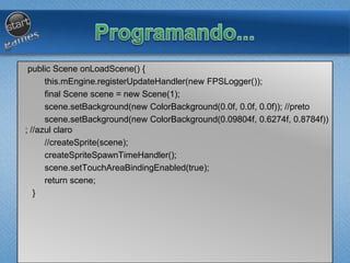 public Scene onLoadScene() {
this.mEngine.registerUpdateHandler(new FPSLogger());
final Scene scene = new Scene(1);
scene.setBackground(new ColorBackground(0.0f, 0.0f, 0.0f)); //preto
scene.setBackground(new ColorBackground(0.09804f, 0.6274f, 0.8784f))
; //azul claro
//createSprite(scene);
createSpriteSpawnTimeHandler();
scene.setTouchAreaBindingEnabled(true);
return scene;
}
 