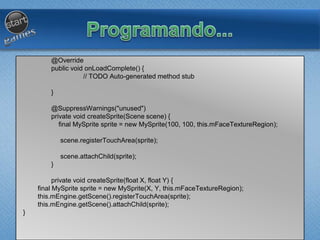 @Override
public void onLoadComplete() {
// TODO Auto-generated method stub
}
@SuppressWarnings("unused")
private void createSprite(Scene scene) {
final MySprite sprite = new MySprite(100, 100, this.mFaceTextureRegion);
scene.registerTouchArea(sprite);
scene.attachChild(sprite);
}
private void createSprite(float X, float Y) {
final MySprite sprite = new MySprite(X, Y, this.mFaceTextureRegion);
this.mEngine.getScene().registerTouchArea(sprite);
this.mEngine.getScene().attachChild(sprite);
}
 