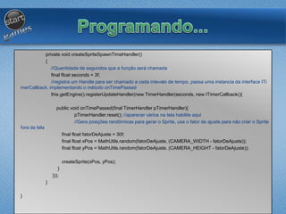 private void createSpriteSpawnTimeHandler()
{
//Quantidade de segundos que a função será chamada
final float seconds = 3f;
//registra um Handle para ser chamado a cada intevalo de tempo, passa uma instancia da interface ITi
merCallback, implementando o método onTimePassed
this.getEngine().registerUpdateHandler(new TimerHandler(seconds, new ITimerCallback(){
public void onTimePassed(final TimerHandler pTimerHandler){
pTimerHandler.reset(); //aparecer vários na tela habilite aqui
//Gera posições randômicas para gerar o Sprite, usa o fator de ajuste para não criar o Sprite
fora da tela
final float fatorDeAjuste = 30f;
final float xPos = MathUtils.random(fatorDeAjuste, (CAMERA_WIDTH - fatorDeAjuste));
final float yPos = MathUtils.random(fatorDeAjuste, (CAMERA_HEIGHT - fatorDeAjuste));
createSprite(xPos, yPos);
}
}));
}
}
 