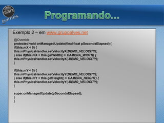 Exemplo 2 – em www.grupoalves.net
@Override
protected void onManagedUpdate(final float pSecondsElapsed) {
if(this.mX < 0) {
this.mPhysicsHandler.setVelocityX(DEMO_VELOCITY);
} else if(this.mX + this.getWidth() > CAMERA_WIDTH) {
this.mPhysicsHandler.setVelocityX(-DEMO_VELOCITY);
}
if(this.mY < 0) {
this.mPhysicsHandler.setVelocityY(DEMO_VELOCITY);
} else if(this.mY + this.getHeight() > CAMERA_HEIGHT) {
this.mPhysicsHandler.setVelocityY(-DEMO_VELOCITY);
}
super.onManagedUpdate(pSecondsElapsed);
}
}
 