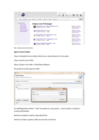 Obs.: Opte pela versão clássica.
Agora vamos instalar
Faça a instalação do seu eclipse clássico ou o descompacte em uma pasta.
Faça o mesmo com o SDK.
Abra o Eclipse e em Help > Install New Software
Na janela de install clique em Add..
Em add Repository, Name = “adt” mas pode ser o que quiser... e em Location = localize o
arquivo adt baixado.
Marque as opções e avance, logo após finish.
Reinicie o Eclipse, aponte o SDK caso ele não o encontre
 