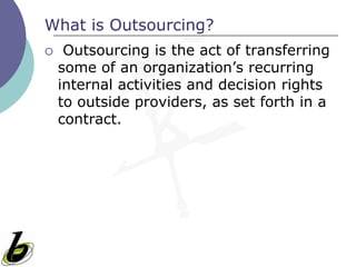 What is Outsourcing?
    Outsourcing is the act of transferring
    some of an organization’s recurring
    internal activities and decision rights
    to outside providers, as set forth in a
    contract.
 