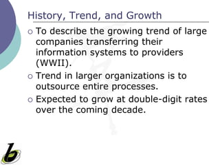 History, Trend, and Growth
   To describe the growing trend of large
    companies transferring their
    information systems to providers
    (WWII).
   Trend in larger organizations is to
    outsource entire processes.
   Expected to grow at double-digit rates
    over the coming decade.
 