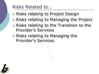 Risks Related to…
   Risks relating to Project Design
   Risks relating to Managing the Project
   Risks relating to the Transition to the
    Provider’s Services
   Risks relating to Managing the
    Provider’s Services.
 