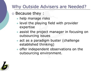 Why Outside Advisers are Needed?
   Because they :
       help manage risks
       level the playing field with provider
        expertise
       assist the project manager in focusing on
        outsourcing issues
       act as a paradigm buster (challenge
        established thinking)
       offer independent observations on the
        outsourcing environment.
 
