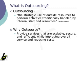 What is Outsourcing?
   Outsourcing -
       “the strategic use of outside resources to
        perform activities traditionally handled by
        internal staff and resources” Dave Griffiths


   Why Outsource?
       Provide services that are scalable, secure,
        and efficient, while improving overall
        service and reducing costs
 
