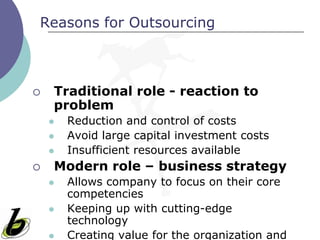 Reasons for Outsourcing



   Traditional role - reaction to
    problem
       Reduction and control of costs
       Avoid large capital investment costs
       Insufficient resources available
   Modern role – business strategy
       Allows company to focus on their core
        competencies
       Keeping up with cutting-edge
        technology
       Creating value for the organization and
 
