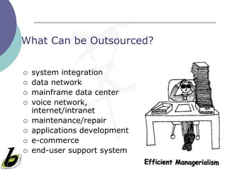 What Can be Outsourced?


   system integration
   data network
   mainframe data center
   voice network,
    internet/intranet
   maintenance/repair
   applications development
   e-commerce
   end-user support system
 
