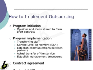 How to Implement Outsourcing

   Program initiation
       Opinions and ideas shared to form
        draft contract

   Program implementation
       Transferring staff
       Service Level Agreement (SLA)
       Establish communications between
        partners
       Actual transfer of the service
       Establish management procedures

   Contract agreement
 