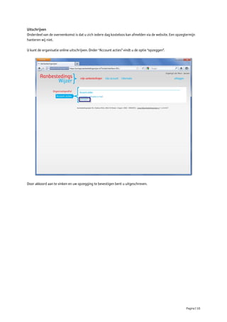 Uitschrijven
Onderdeel van de overeenkomst is dat u zich iedere dag kosteloos kan afmelden via de website. Een opzegtermijn
hanteren wij niet.

U kunt de organisatie online uitschrijven. Onder “Account acties” vindt u de optie “opzeggen”.




Door akkoord aan te vinken en uw opzegging te bevestigen bent u uitgeschreven.




                                                                                                        Pagina | 10
 