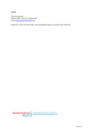 Contact

U kunt ons bereiken:
Telefoon: 0900 – 999 555 9 (lokaal tarief)
E-mail: vragen@aanbestedingswijzer.nl

Verder kunt u meer informatie vinden, zoals vaak gestelde vragen, op uw pagina onder Informatie.




                                                                                                   Pagina | 12
 