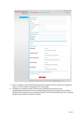 3. U bent nu ingelogd en ziet op het blad “Organisatieprofiel” de gegevens die bij de registratie zijn aangeleverd.
   Wanneer u een fout ontdekt in deze gegevens kunt u deze wijzigen.
4. Vervolgens kunt u gegevens aanvullen. Het betreft de verschillende documenten die voor de
   aanbestedingswijzer het kader vormen voor de aanbestedingen. Met de knop “toevoegen” kunt u bestanden
   uploaden. Als het uploaden gereed is, verschijnt het bestand in de tabel. Verkeerde bestanden kunt u eenvoudig
   verwijderen door op de knop “verwijderen” te klikken.




                                                                                                           Pagina | 5
 