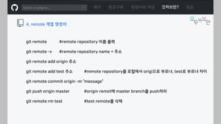 ㅁ
git remote #remote repository 이름 출력
git remote –v #remote repository name + 주소
git remote add origin 주소
git remote add test 주소 #remote repository를 로컬에서 origi으로 부르냐, test로 부르냐 차이
git remote commit origin –m “message”
git push origin master #origin remot에 master branch를 push하라
git remote rm test #test remote를 삭제
목차 환경구축 명령어와 개념 깃허브란? 실습
4. remote 계열 명령어
 