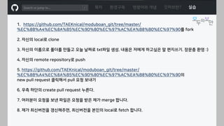 ㅁ
목차 환경구축 명령어와 개념 깃허브란? 실습
1. https://github.com/TAEKnical/moduboan_git/tree/master/
%EC%8B%A4%EC%8A%B5%EC%9D%80%EC%97%AC%EA%B8%B0%EC%97%90를 fork
2. 자신의 local로 clone
3. 자신의 이름으로 폴더를 만들고 오늘 날짜로 txt파일 생성. 내용은 저에게 하고싶은 말 편지쓰기. 장문충 환영 :)
4. 자신의 remote repository로 push
5. https://github.com/TAEKnical/moduboan_git/tree/master/
%EC%8B%A4%EC%8A%B5%EC%9D%80%EC%97%AC%EA%B8%B0%EC%97%90의
new pull request 클릭해서 pull 요청 보내기
6. 우측 하단의 create pull request 누른다.
7. 여러분이 요청을 보낸 파일은 요청을 받은 제가 merge 합니다.
8. 제가 최신버전을 갱신해주면, 최신버전을 본인의 local로 fetch 합니다.
 