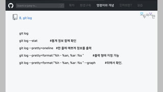 ㅁ
목차 환경구축 명령어와 개념 깃허브란? 실습
8. git log
git log
git log --stat #통계 정보 함께 확인
git log --pretty=oneline #한 줄에 예쁘게 정보를 출력
git log --pretty=format:”%h - %an, %ar :%s “ #출력 형태 지정 가능
git log --pretty=format:”%h - %an, %ar :%s “ --graph #뒤에서 확인.
 