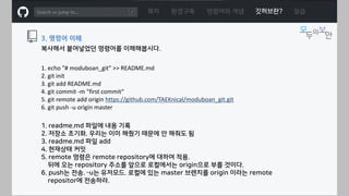 ㅁ
복사해서 붙여넣었던 명령어를 이해해봅시다.
3. 명령어 이해
목차 환경구축 명령어와 개념 깃허브란? 실습
1. echo "# moduboan_git" >> README.md
2. git init
3. git add README.md
4. git commit -m "first commit“
5. git remote add origin https://github.com/TAEKnical/moduboan_git.git
6. git push -u origin master
1. readme.md 파일에 내용 기록
2. 저장소 초기화. 우리는 이미 해줬기 때문에 안 해줘도 됨
3. readme.md 파일 add
4. 현재상태 커밋
5. remote 명령은 remote repository에 대하여 적용.
뒤에 오는 repository 주소를 앞으로 로컬에서는 origin으로 부를 것이다.
6. push는 전송. –u는 유저모드. 로컬에 있는 master 브랜치를 origin 이라는 remote
repositor에 전송하라.
 