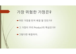 가장 위험한 가정은?
´어떤 가정을 먼저 해결 할 것인가?
´그 가정이 우리 Product의 핵심인가?
´그렇다면 해결하자.
 