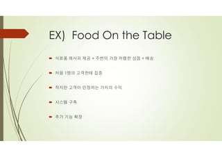 EX) Food On the Table
´ 식료품 레서피 제공 + 주변의 가장 저렴한 상점 + 배송
´ 처음 1명의 고객한테 집중
´ 작지만 고객이 인정하는 가치의 수익
´ 시스템 구축
´ 추가 기능 확장
 
