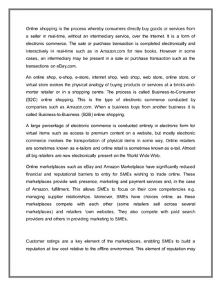 Online shopping is the process whereby consumers directly buy goods or services from
a seller in real-time, without an intermediary service, over the Internet. It is a form of
electronic commerce. The sale or purchase transaction is completed electronically and
interactively in real-time such as in Amazon.com for new books. However in some
cases, an intermediary may be present in a sale or purchase transaction such as the
transactions on eBay.com.
An online shop, e-shop, e-store, internet shop, web shop, web store, online store, or
virtual store evokes the physical analogy of buying products or services at a bricks-and-
mortar retailer or in a shopping centre. The process is called Business-to-Consumer
(B2C) online shopping. This is the type of electronic commerce conducted by
companies such as Amazon.com. When a business buys from another business it is
called Business-to-Business (B2B) online shopping.
A large percentage of electronic commerce is conducted entirely in electronic form for
virtual items such as access to premium content on a website, but mostly electronic
commerce involves the transportation of physical items in some way. Online retailers
are sometimes known as e-tailors and online retail is sometimes known as e-tail. Almost
all big retailers are now electronically present on the World Wide Web.
Online marketplaces such as eBay and Amazon Marketplace have significantly reduced
financial and reputational barriers to entry for SMEs wishing to trade online. These
marketplaces provide web presence, marketing and payment services and, in the case
of Amazon, fulfillment. This allows SMEs to focus on their core competencies e.g.
managing supplier relationships. Moreover, SMEs have choices online, as these
marketplaces compete with each other (some retailers sell across several
marketplaces) and retailers ‘own websites. They also compete with paid search
providers and others in providing marketing to SMEs.
Customer ratings are a key element of the marketplaces, enabling SMEs to build a
reputation at low cost relative to the offline environment. This element of reputation may
 