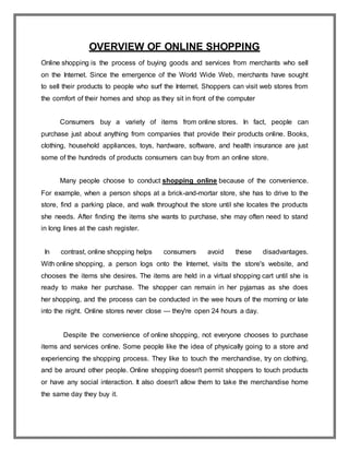 OVERVIEW OF ONLINE SHOPPING
Online shopping is the process of buying goods and services from merchants who sell
on the Internet. Since the emergence of the World Wide Web, merchants have sought
to sell their products to people who surf the Internet. Shoppers can visit web stores from
the comfort of their homes and shop as they sit in front of the computer
Consumers buy a variety of items from online stores. In fact, people can
purchase just about anything from companies that provide their products online. Books,
clothing, household appliances, toys, hardware, software, and health insurance are just
some of the hundreds of products consumers can buy from an online store.
Many people choose to conduct shopping online because of the convenience.
For example, when a person shops at a brick-and-mortar store, she has to drive to the
store, find a parking place, and walk throughout the store until she locates the products
she needs. After finding the items she wants to purchase, she may often need to stand
in long lines at the cash register.
In contrast, online shopping helps consumers avoid these disadvantages.
With online shopping, a person logs onto the Internet, visits the store's website, and
chooses the items she desires. The items are held in a virtual shopping cart until she is
ready to make her purchase. The shopper can remain in her pyjamas as she does
her shopping, and the process can be conducted in the wee hours of the morning or late
into the night. Online stores never close — they're open 24 hours a day.
Despite the convenience of online shopping, not everyone chooses to purchase
items and services online. Some people like the idea of physically going to a store and
experiencing the shopping process. They like to touch the merchandise, try on clothing,
and be around other people. Online shopping doesn't permit shoppers to touch products
or have any social interaction. It also doesn't allow them to take the merchandise home
the same day they buy it.
 