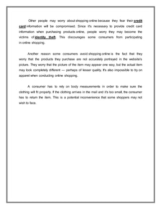 Other people may worry about shopping online because they fear their credit
card information will be compromised. Since it's necessary to provide credit card
information when purchasing products online, people worry they may become the
victims of identity theft. This discourages some consumers from participating
in online shopping.
Another reason some consumers avoid shopping online is the fact that they
worry that the products they purchase are not accurately portrayed in the website's
picture. They worry that the picture of the item may appear one way, but the actual item
may look completely different — perhaps of lesser quality. It's also impossible to try on
apparel when conducting online shopping.
A consumer has to rely on body measurements in order to make sure the
clothing will fit properly. If the clothing arrives in the mail and it's too small, the consumer
has to return the item. This is a potential inconvenience that some shoppers may not
wish to face.
 