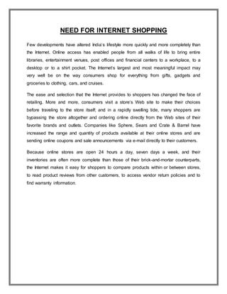 NEED FOR INTERNET SHOPPING
Few developments have altered India‘s lifestyle more quickly and more completely than
the Internet. Online access has enabled people from all walks of life to bring entire
libraries, entertainment venues, post offices and financial centers to a workplace, to a
desktop or to a shirt pocket. The Internet‘s largest and most meaningful impact may
very well be on the way consumers shop for everything from gifts, gadgets and
groceries to clothing, cars, and cruises.
The ease and selection that the Internet provides to shoppers has changed the face of
retailing. More and more, consumers visit a store‘s Web site to make their choices
before traveling to the store itself; and in a rapidly swelling tide, many shoppers are
bypassing the store altogether and ordering online directly from the Web sites of their
favorite brands and outlets. Companies like Sphere, Sears and Crate & Barrel have
increased the range and quantity of products available at their online stores and are
sending online coupons and sale announcements via e-mail directly to their customers.
Because online stores are open 24 hours a day, seven days a week, and their
inventories are often more complete than those of their brick-and-mortar counterparts,
the Internet makes it easy for shoppers to compare products within or between stores,
to read product reviews from other customers, to access vendor return policies and to
find warranty information.
 