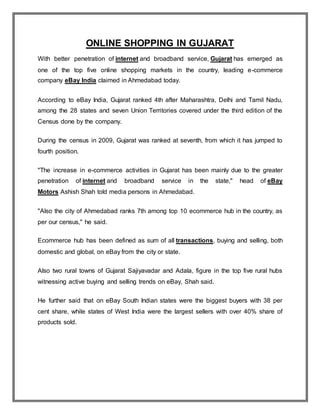 ONLINE SHOPPING IN GUJARAT
With better penetration of internet and broadband service, Gujarat has emerged as
one of the top five online shopping markets in the country, leading e-commerce
company eBay India claimed in Ahmedabad today.
According to eBay India, Gujarat ranked 4th after Maharashtra, Delhi and Tamil Nadu,
among the 28 states and seven Union Territories covered under the third edition of the
Census done by the company.
During the census in 2009, Gujarat was ranked at seventh, from which it has jumped to
fourth position.
"The increase in e-commerce activities in Gujarat has been mainly due to the greater
penetration of internet and broadband service in the state," head of eBay
Motors Ashish Shah told media persons in Ahmedabad.
"Also the city of Ahmedabad ranks 7th among top 10 ecommerce hub in the country, as
per our census," he said.
Ecommerce hub has been defined as sum of all transactions, buying and selling, both
domestic and global, on eBay from the city or state.
Also two rural towns of Gujarat Sajiyavadar and Adala, figure in the top five rural hubs
witnessing active buying and selling trends on eBay, Shah said.
He further said that on eBay South Indian states were the biggest buyers with 38 per
cent share, while states of West India were the largest sellers with over 40% share of
products sold.
 